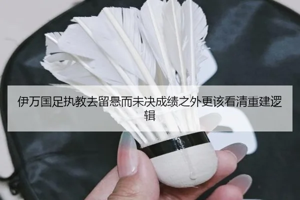 伊万国足执教去留悬而未决成绩之外更该看清重建逻辑
